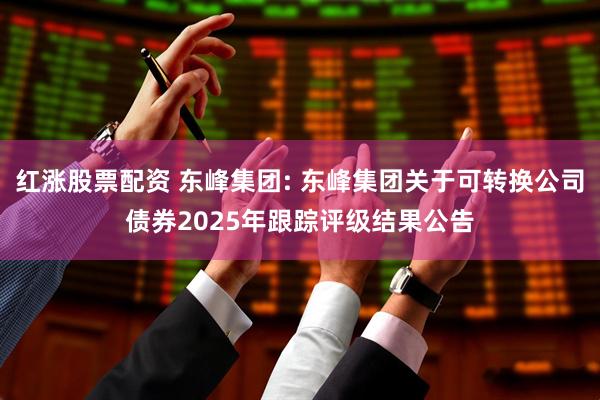 红涨股票配资 东峰集团: 东峰集团关于可转换公司债券2025年跟踪评级结果公告