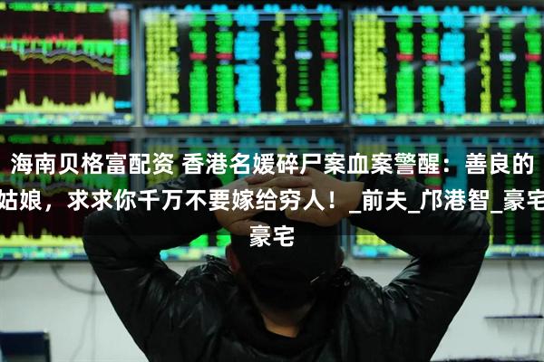 海南贝格富配资 香港名媛碎尸案血案警醒：善良的姑娘，求求你千万不要嫁给穷人！_前夫_邝港智_豪宅