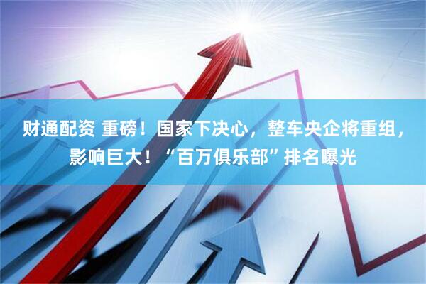 财通配资 重磅！国家下决心，整车央企将重组，影响巨大！“百万俱乐部”排名曝光