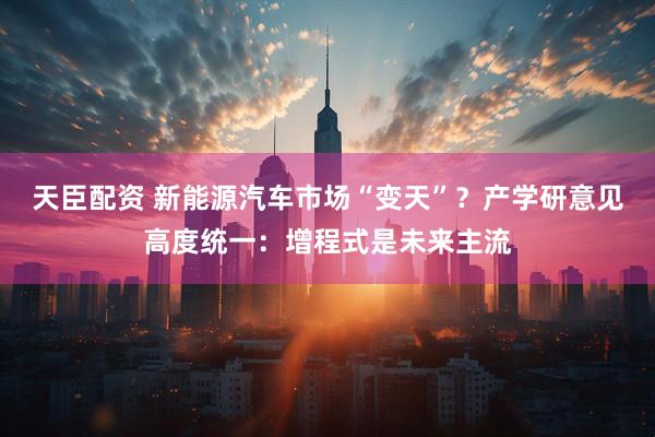 天臣配资 新能源汽车市场“变天”？产学研意见高度统一：增程式是未来主流