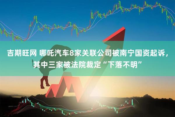 吉期旺网 哪吒汽车8家关联公司被南宁国资起诉，其中三家被法院裁定“下落不明”