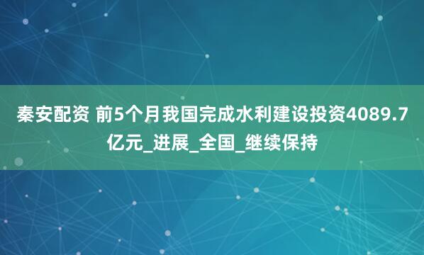 秦安配资 前5个月我国完成水利建设投资4089.7亿元_进展_全国_继续保持
