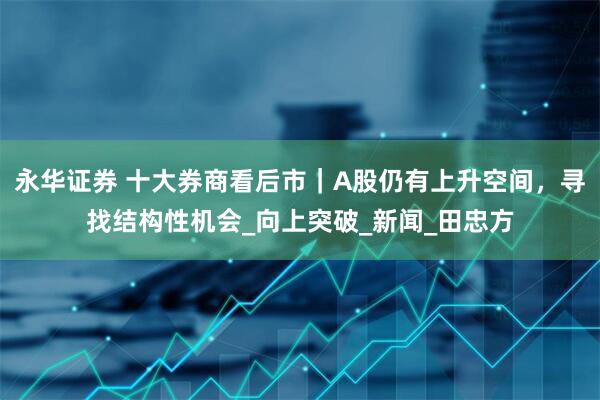 永华证券 十大券商看后市｜A股仍有上升空间，寻找结构性机会_向上突破_新闻_田忠方