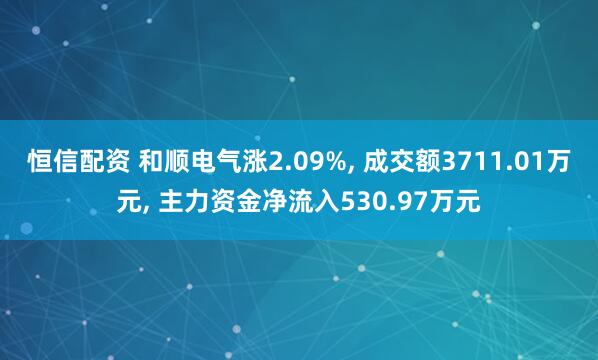 恒信配资 和顺电气涨2.09%, 成交额3711.01万元, 主力资金净流入530.97万元