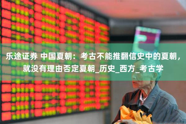 乐途证券 中国夏朝：考古不能推翻信史中的夏朝，就没有理由否定夏朝_历史_西方_考古学