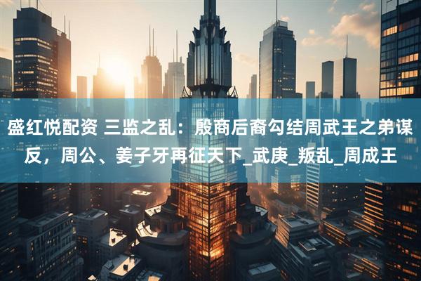 盛红悦配资 三监之乱：殷商后裔勾结周武王之弟谋反，周公、姜子牙再征天下_武庚_叛乱_周成王