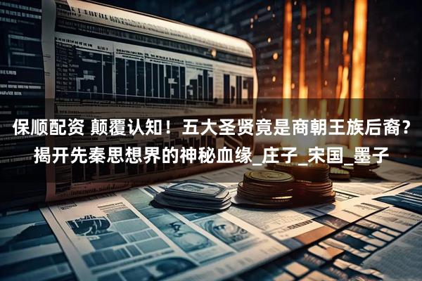 保顺配资 颠覆认知！五大圣贤竟是商朝王族后裔？揭开先秦思想界的神秘血缘_庄子_宋国_墨子