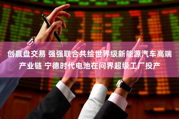 创赢盘交易 强强联合共绘世界级新能源汽车高端产业链 宁德时代电池在问界超级工厂投产