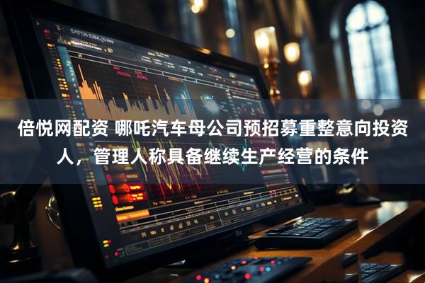 倍悦网配资 哪吒汽车母公司预招募重整意向投资人，管理人称具备继续生产经营的条件