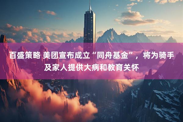 百盛策略 美团宣布成立“同舟基金”，将为骑手及家人提供大病和教育关怀