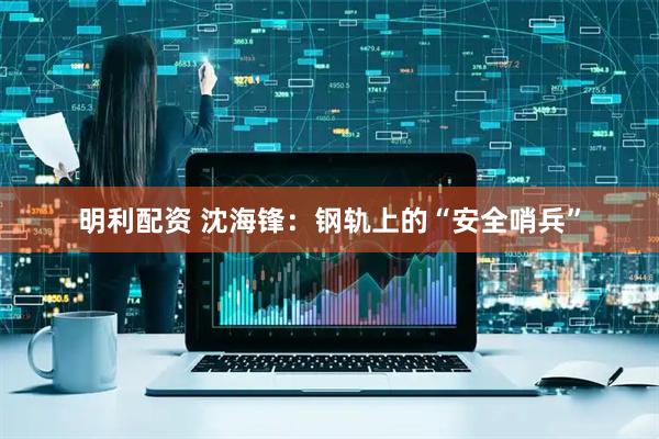 明利配资 沈海锋：钢轨上的“安全哨兵”