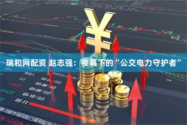 瑞和网配资 赵志强：夜幕下的“公交电力守护者”