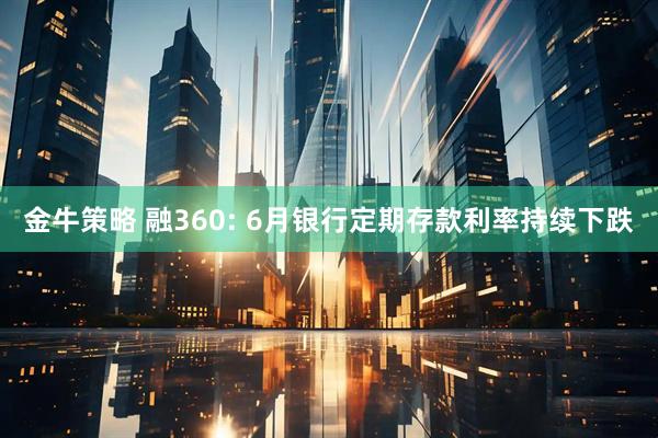 金牛策略 融360: 6月银行定期存款利率持续下跌