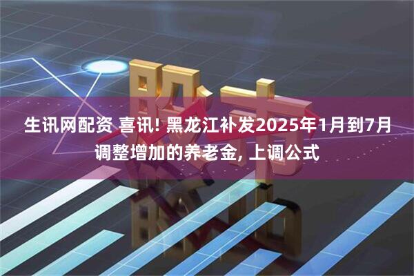 生讯网配资 喜讯! 黑龙江补发2025年1月到7月调整增加的养老金, 上调公式
