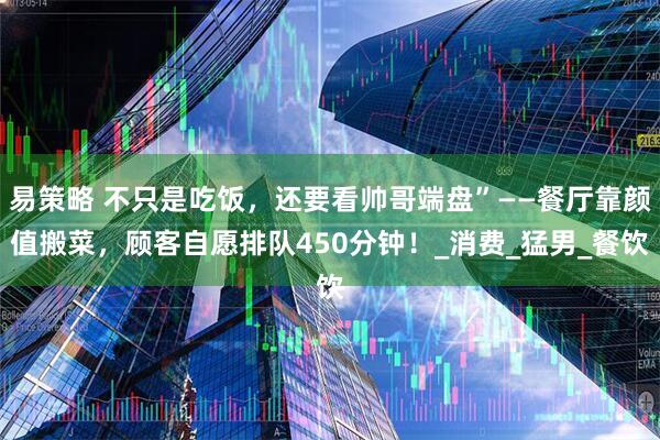 易策略 不只是吃饭，还要看帅哥端盘”——餐厅靠颜值搬菜，顾客自愿排队450分钟！_消费_猛男_餐饮