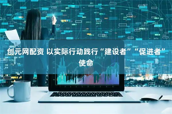 创元网配资 以实际行动践行“建设者”“促进者”使命