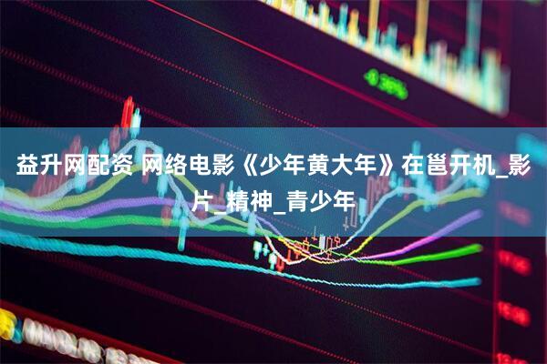 益升网配资 网络电影《少年黄大年》在邕开机_影片_精神_青少年