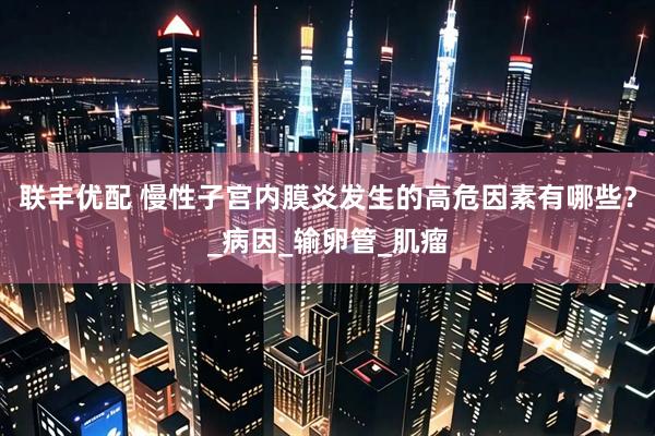 联丰优配 慢性子宫内膜炎发生的高危因素有哪些？_病因_输卵管_肌瘤