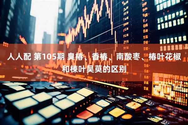 人人配 第105期 臭椿、香椿、南酸枣、椿叶花椒和楝叶吴萸的区别