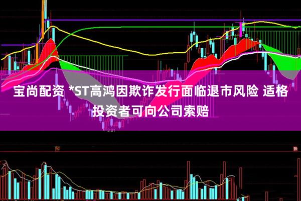 宝尚配资 *ST高鸿因欺诈发行面临退市风险 适格投资者可向公司索赔