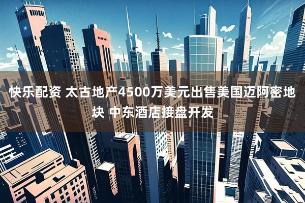 快乐配资 太古地产4500万美元出售美国迈阿密地块 中东酒店接盘开发
