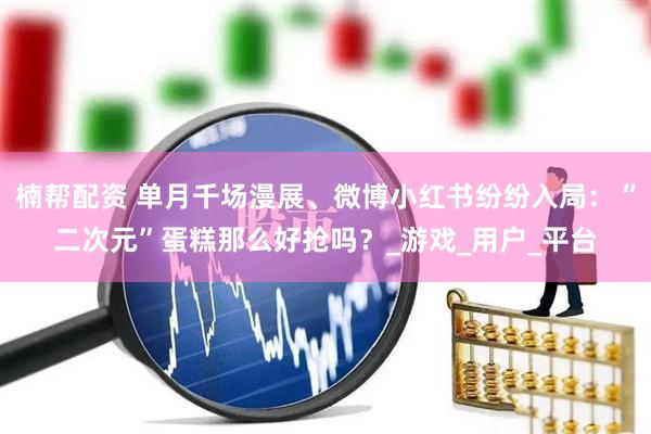 楠帮配资 单月千场漫展、微博小红书纷纷入局：“二次元”蛋糕那么好抢吗？_游戏_用户_平台