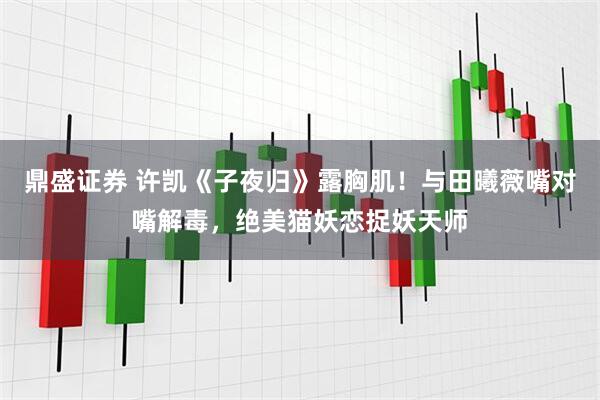 鼎盛证券 许凯《子夜归》露胸肌！与田曦薇嘴对嘴解毒，绝美猫妖恋捉妖天师