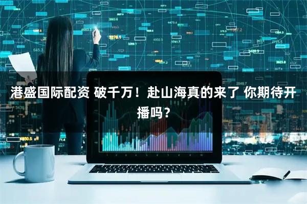 港盛国际配资 破千万！赴山海真的来了 你期待开播吗？