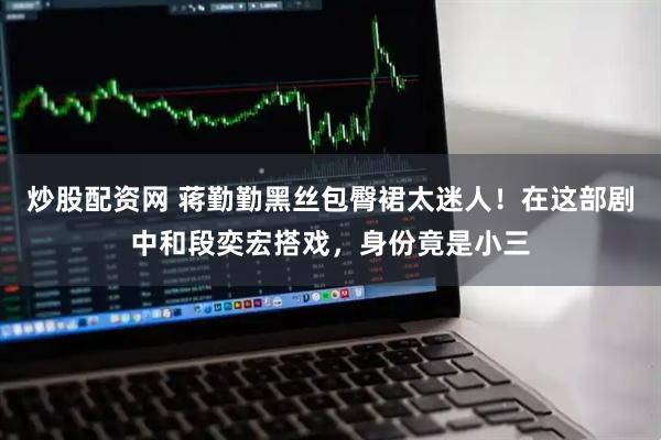 炒股配资网 蒋勤勤黑丝包臀裙太迷人！在这部剧中和段奕宏搭戏，身份竟是小三