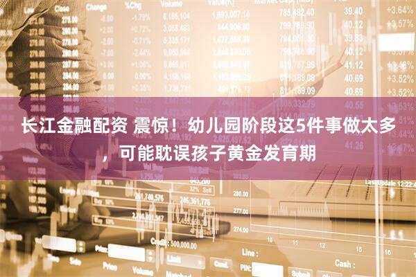 长江金融配资 震惊！幼儿园阶段这5件事做太多，可能耽误孩子黄金发育期