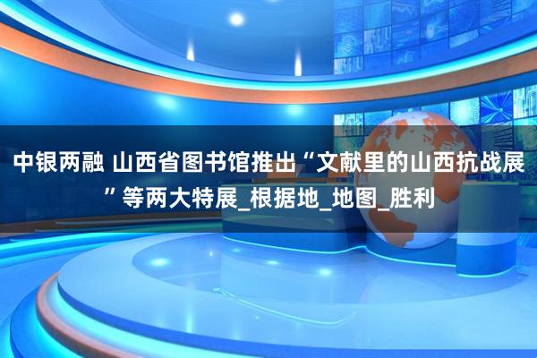 中银两融 山西省图书馆推出“文献里的山西抗战展”等两大特展_根据地_地图_胜利