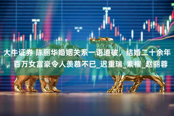 大牛证券 陈丽华婚姻关系一语道破,结婚二十余年,百万女富豪令人羡慕不已_迟重瑞_紫檀_赵丽蓉