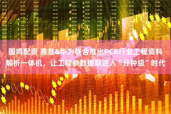 国鸣配资 赛意&华为联合推出PCB行业工程资料解析一体机,让工程参数提取进入“分钟级”时代