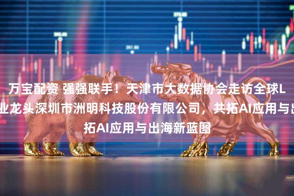 万宝配资 强强联手！天津市大数据协会走访全球LED显示行业龙头深圳市洲明科技股份有限公司，共拓AI应用与出海新蓝图