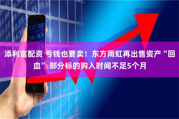 添利富配资 亏钱也要卖！东方雨虹再出售资产“回血” 部分标的购入时间不足5个月