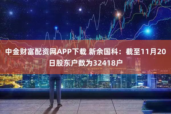 中金财富配资网APP下载 新余国科：截至11月20日股东户数为32418户