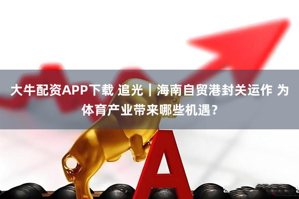 大牛配资APP下载 追光｜海南自贸港封关运作 为体育产业带来哪些机遇？