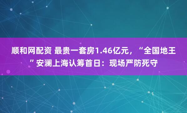 顺和网配资 最贵一套房1.46亿元，“全国地王”安澜上海认筹首日：现场严防死守