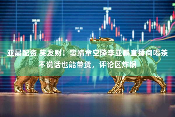 亚晶配资 笑发财！窦靖童空降李亚鹏直播间喝茶不说话也能带货，评论区炸锅