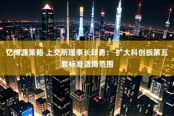 亿博源策略 上交所理事长邱勇： 扩大科创板第五套标准适用范围