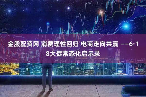 金股配资网 消费理性回归 电商走向共赢 ——6·18大促常态化启示录