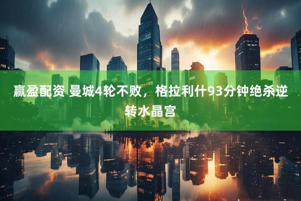 赢盈配资 曼城4轮不败，格拉利什93分钟绝杀逆转水晶宫