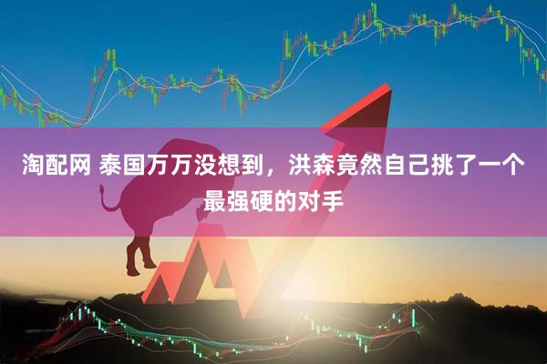 淘配网 泰国万万没想到，洪森竟然自己挑了一个最强硬的对手