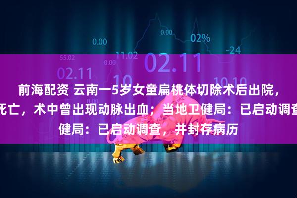 前海配资 云南一5岁女童扁桃体切除术后出院，次日口鼻喷血死亡，术中曾出现动脉出血；当地卫健局：已启动调查，并封存病历
