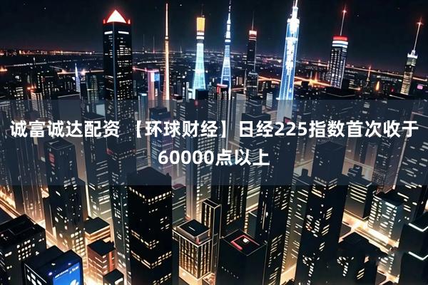 诚富诚达配资 【环球财经】日经225指数首次收于60000点以上